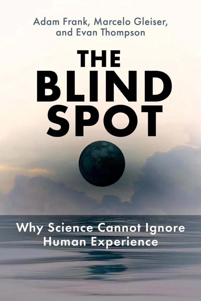 The Blind Spot: Why Science Cannot Ignore Human Experience by Adam Frank, Marcelo Gleiser, & Evan Thompson